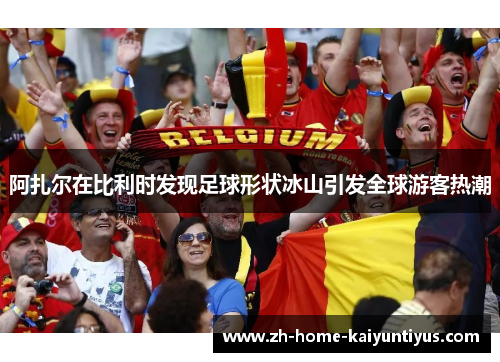 阿扎尔在比利时发现足球形状冰山引发全球游客热潮