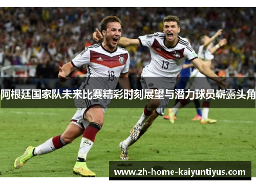 阿根廷国家队未来比赛精彩时刻展望与潜力球员崭露头角