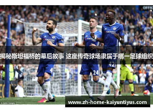 揭秘斯坦福桥的幕后故事 这座传奇球场隶属于哪一足球组织