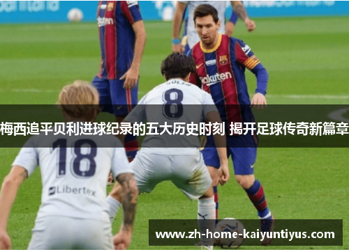 梅西追平贝利进球纪录的五大历史时刻 揭开足球传奇新篇章