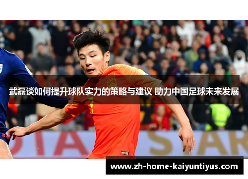 武磊谈如何提升球队实力的策略与建议 助力中国足球未来发展