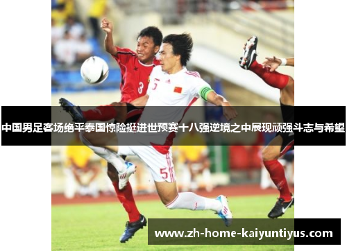 中国男足客场绝平泰国惊险挺进世预赛十八强逆境之中展现顽强斗志与希望