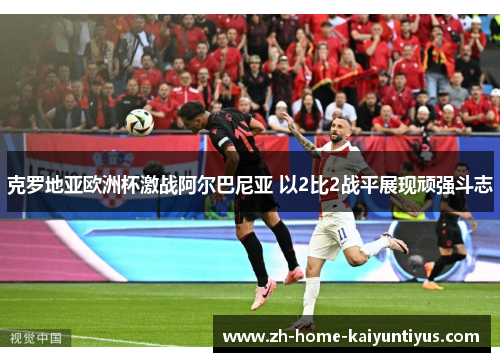 克罗地亚欧洲杯激战阿尔巴尼亚 以2比2战平展现顽强斗志