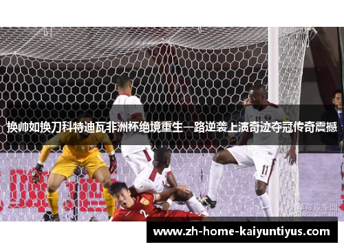 换帅如换刀科特迪瓦非洲杯绝境重生一路逆袭上演奇迹夺冠传奇震撼