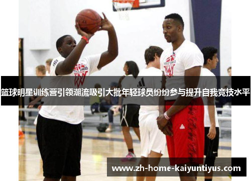 篮球明星训练营引领潮流吸引大批年轻球员纷纷参与提升自我竞技水平