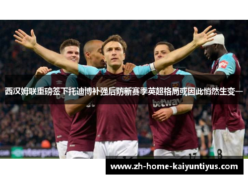 西汉姆联重磅签下托迪博补强后防新赛季英超格局或因此悄然生变一